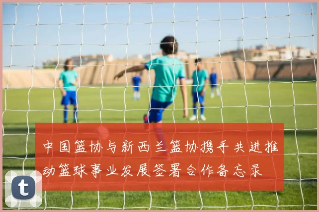 中国篮协与新西兰篮协携手共进推动篮球事业发展签署合作备忘录