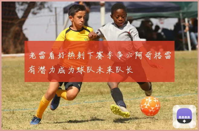 老雷看好热刺下赛季争六阿奇格雷有潜力成为球队未来队长