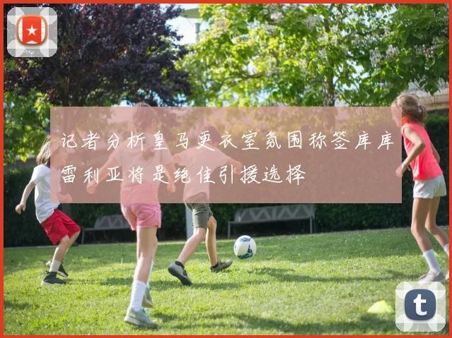 记者分析皇马更衣室氛围称签库库雷利亚将是绝佳引援选择