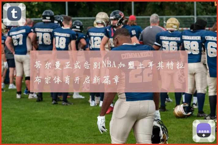 蒂尔曼正式告别NBA加盟土耳其特拉布宗体育开启新篇章