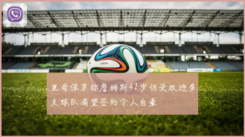 里奇保罗称詹姆斯42岁仍受欢迎多支球队渴望签约令人自豪
