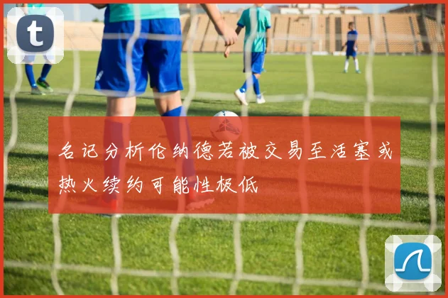 名记分析伦纳德若被交易至活塞或热火续约可能性极低