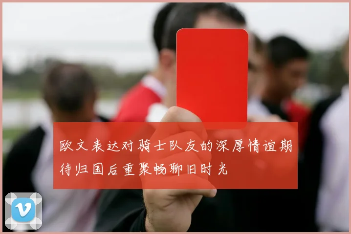 欧文表达对骑士队友的深厚情谊期待归国后重聚畅聊旧时光