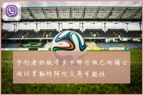 步行者积极寻求中锋升级已向骑士询问贾勒特阿伦交易可能性
