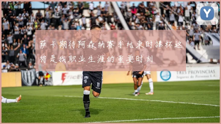 萨卡期待阿森纳赛季结束时捧杯这将是我职业生涯的重要时刻