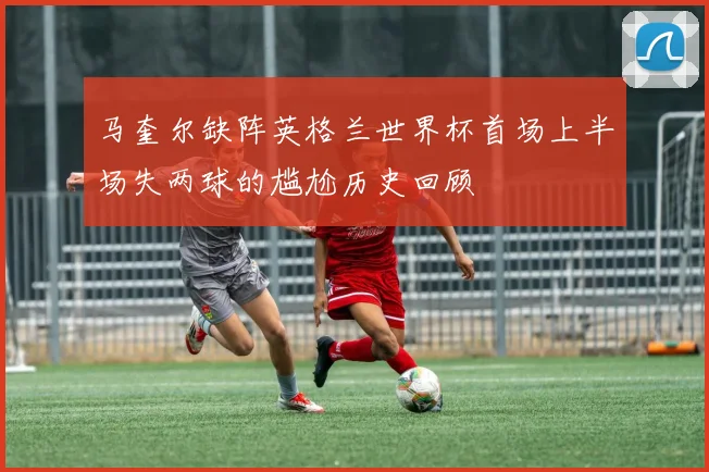 马奎尔缺阵英格兰世界杯首场上半场失两球的尴尬历史回顾