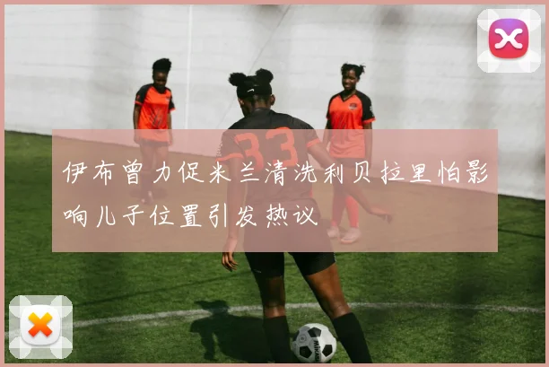伊布曾力促米兰清洗利贝拉里怕影响儿子位置引发热议