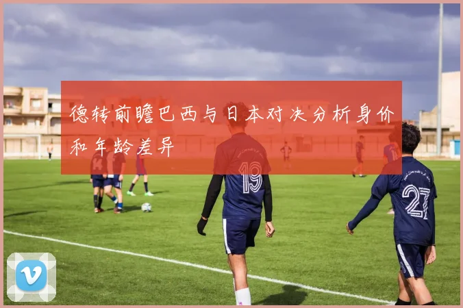 德转前瞻巴西与日本对决分析身价和年龄差异
