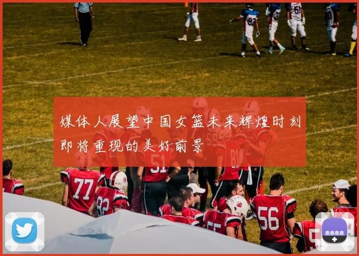 媒体人展望中国女篮未来辉煌时刻即将重现的美好前景