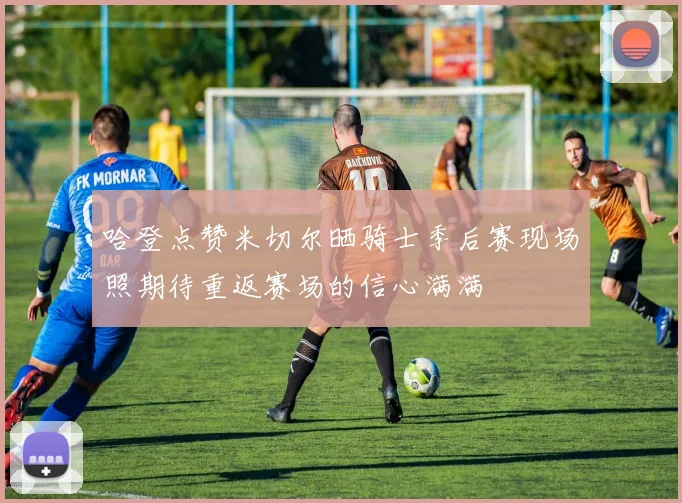 哈登点赞米切尔晒骑士季后赛现场照期待重返赛场的信心满满