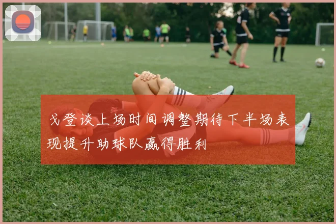 戈登谈上场时间调整期待下半场表现提升助球队赢得胜利