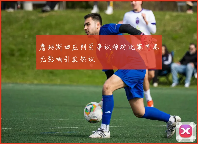 詹姆斯回应判罚争议称对比赛节奏无影响引发热议