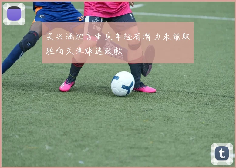 吴兴涵坦言重庆年轻有潜力未能取胜向天津球迷致歉