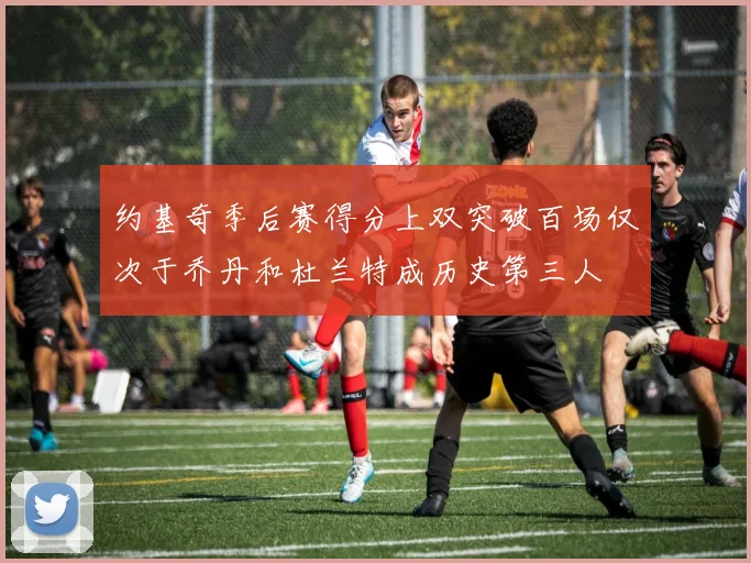 约基奇季后赛得分上双突破百场仅次于乔丹和杜兰特成历史第三人